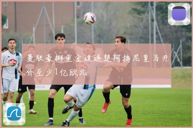 曼联豪掷重金追逐楚阿梅尼皇马开价至少1亿欧元