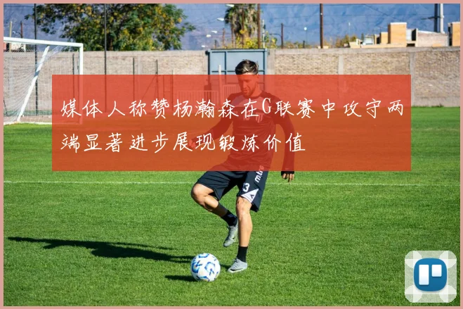 媒体人称赞杨瀚森在G联赛中攻守两端显著进步展现锻炼价值