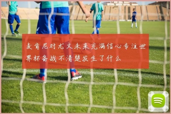 麦肯尼对尤文未来充满信心专注世界杯备战不清楚发生了什么