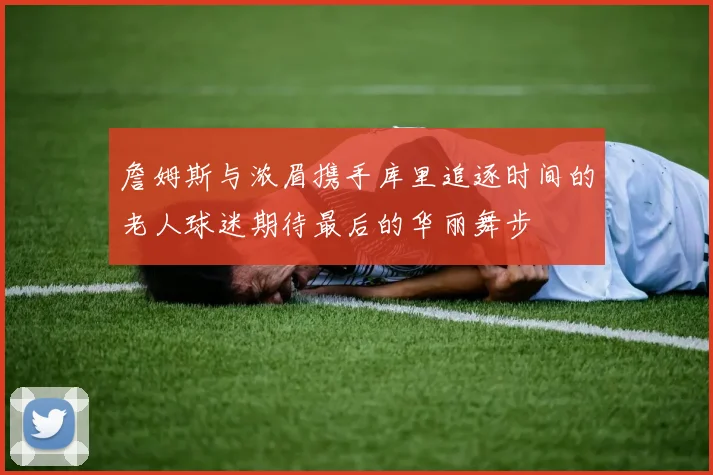 詹姆斯与浓眉携手库里追逐时间的老人球迷期待最后的华丽舞步