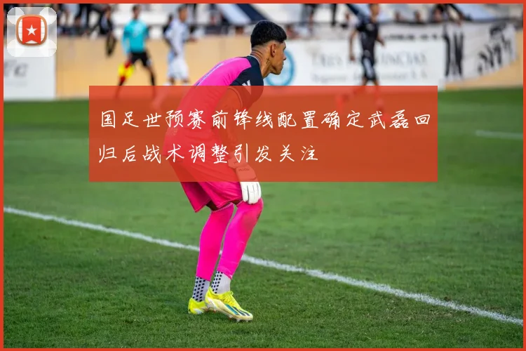 国足世预赛前锋线配置确定武磊回归后战术调整引发关注
