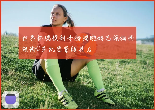 世界杯现役射手榜揭晓姆巴佩梅西领衔C罗凯恩紧随其后