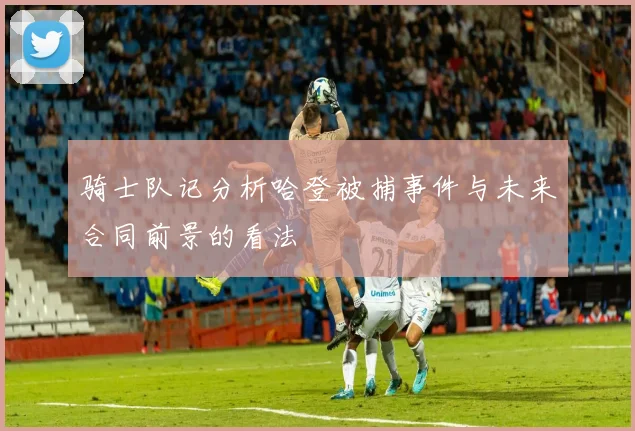 骑士队记分析哈登被捕事件与未来合同前景的看法