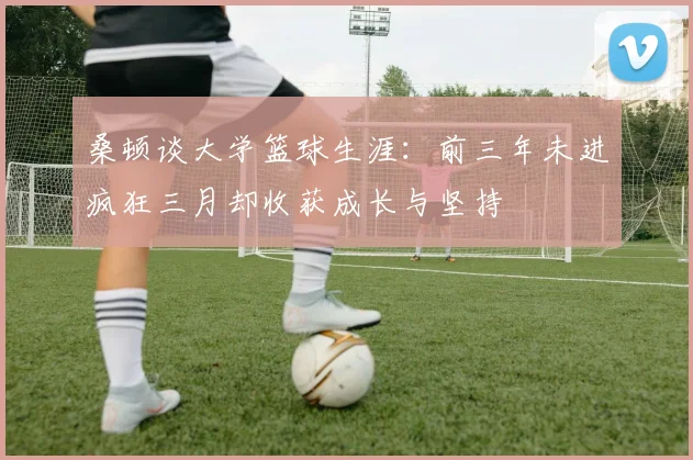 桑顿谈大学篮球生涯：前三年未进疯狂三月却收获成长与坚持