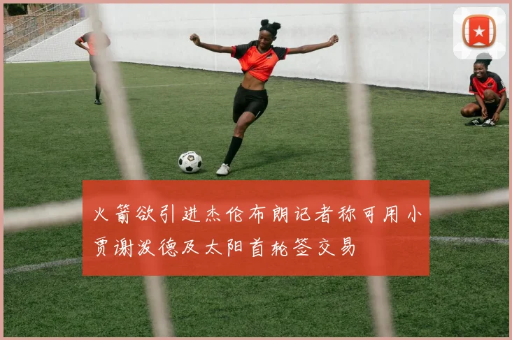 火箭欲引进杰伦布朗记者称可用小贾谢泼德及太阳首轮签交易