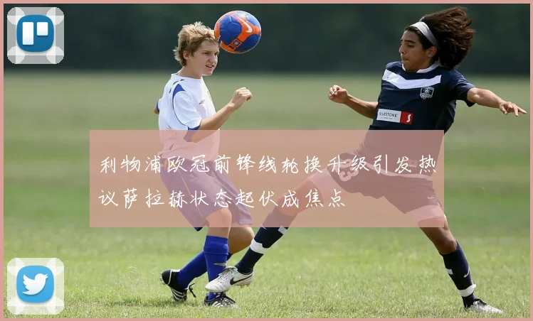 利物浦欧冠前锋线轮换升级引发热议萨拉赫状态起伏成焦点