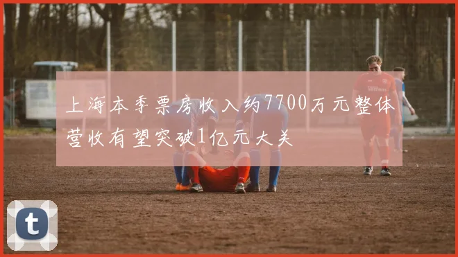 上海本季票房收入约7700万元整体营收有望突破1亿元大关