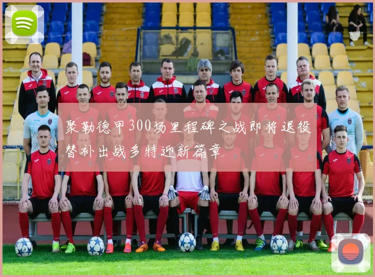 聚勒德甲300场里程碑之战即将退役替补出战多特迎新篇章
