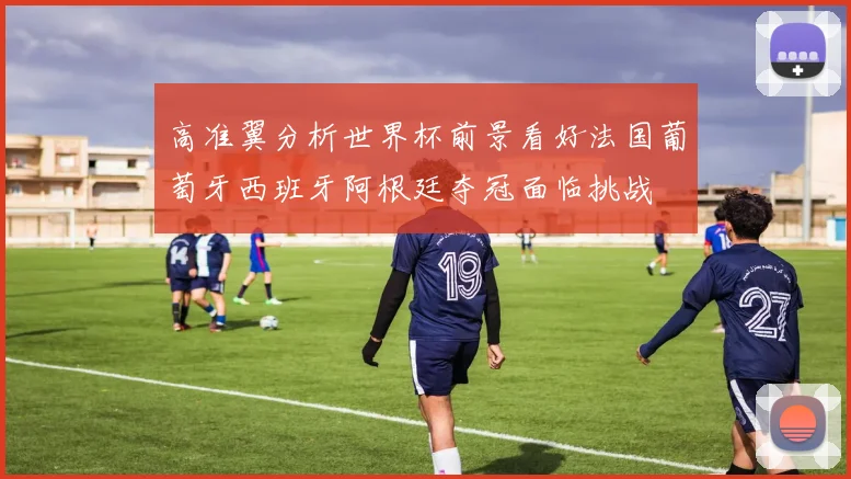 高准翼分析世界杯前景看好法国葡萄牙西班牙阿根廷夺冠面临挑战