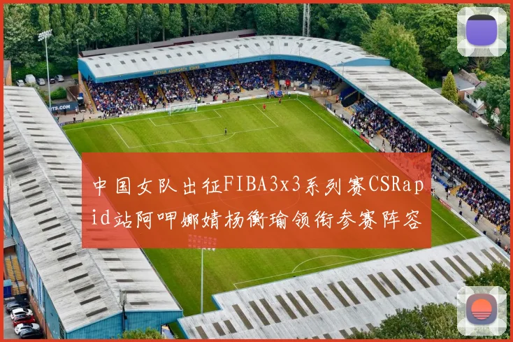 中国女队出征FIBA3x3系列赛CSRapid站阿呷娜婧杨衡瑜领衔参赛阵容