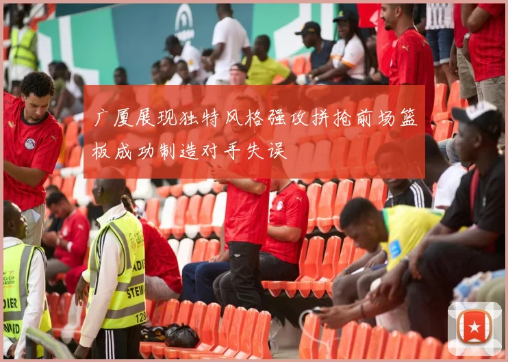 广厦展现独特风格强攻拼抢前场篮板成功制造对手失误