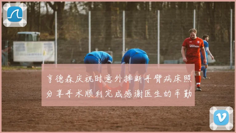 亨德森庆祝时意外摔断手臂病床照分享手术顺利完成感谢医生的辛勤付出