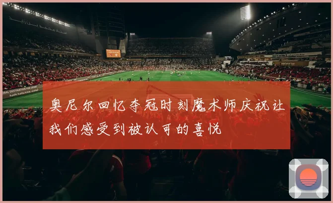 奥尼尔回忆夺冠时刻魔术师庆祝让我们感受到被认可的喜悦