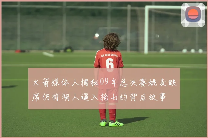 火箭媒体人揭秘09年总决赛姚麦缺席仍将湖人逼入抢七的背后故事
