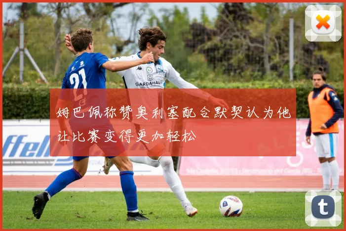 姆巴佩称赞奥利塞配合默契认为他让比赛变得更加轻松