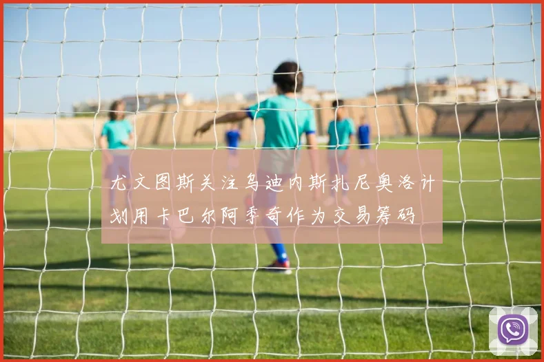 尤文图斯关注乌迪内斯扎尼奥洛计划用卡巴尔阿季奇作为交易筹码