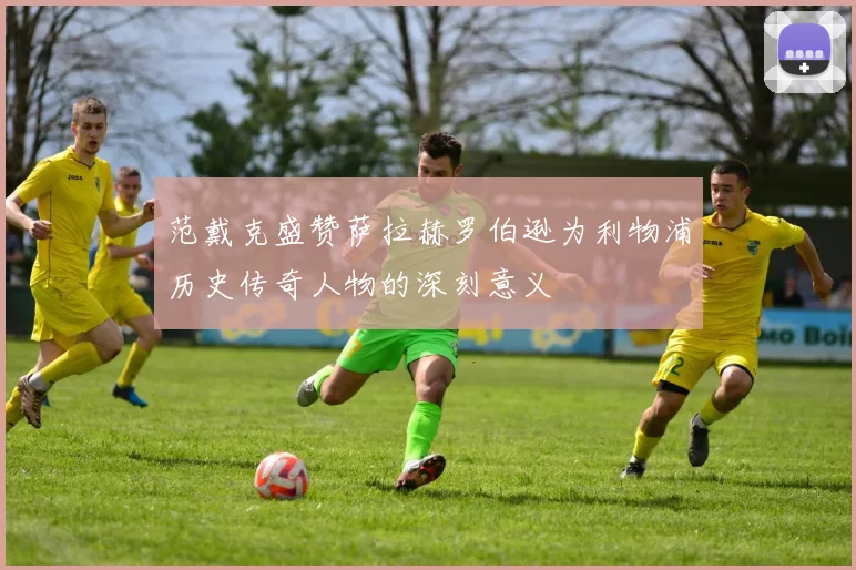 范戴克盛赞萨拉赫罗伯逊为利物浦历史传奇人物的深刻意义