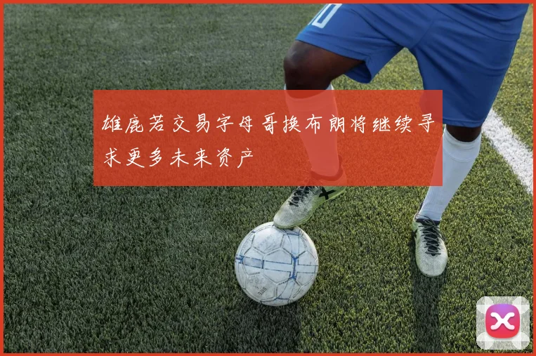 雄鹿若交易字母哥换布朗将继续寻求更多未来资产
