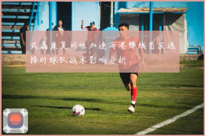 武磊康复训练加速海港锋线首发选择对球队战术影响分析