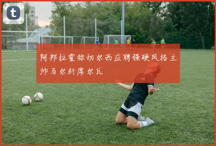 阿邦拉霍称切尔西应聘强硬风格主帅马尔科席尔瓦