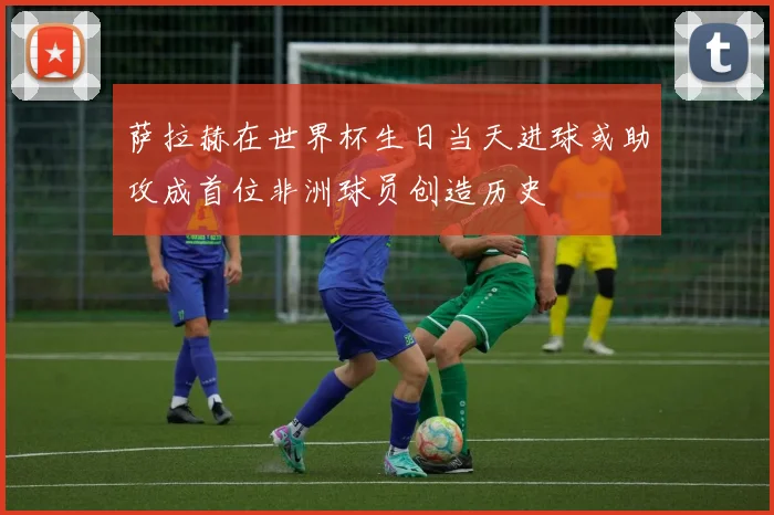 萨拉赫在世界杯生日当天进球或助攻成首位非洲球员创造历史