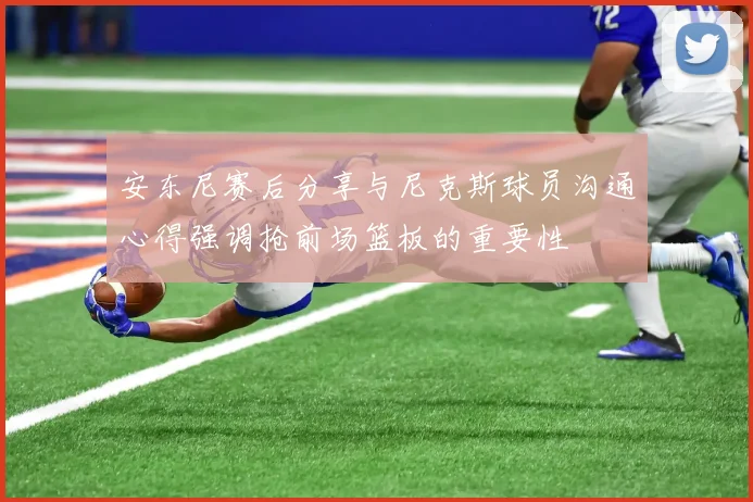 安东尼赛后分享与尼克斯球员沟通心得强调抢前场篮板的重要性
