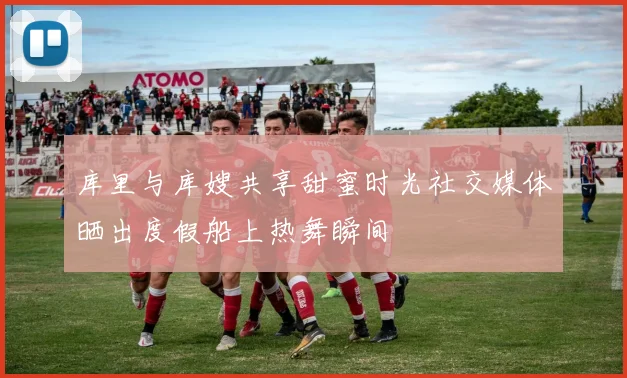库里与库嫂共享甜蜜时光社交媒体晒出度假船上热舞瞬间