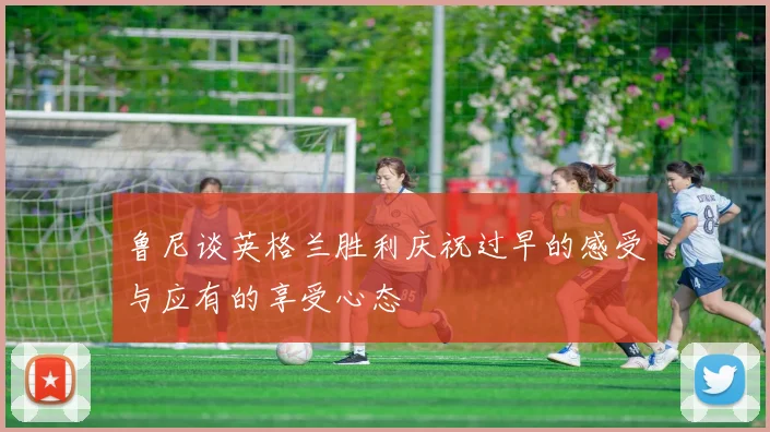 鲁尼谈英格兰胜利庆祝过早的感受与应有的享受心态