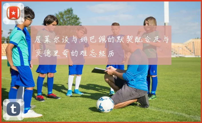居莱尔谈与姆巴佩的默契配合及与莫德里奇的难忘经历