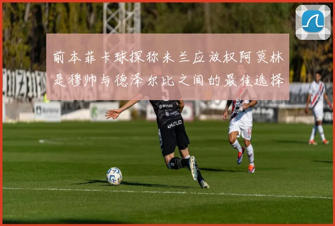 前本菲卡球探称米兰应放权阿莫林是穆帅与德泽尔比之间的最佳选择