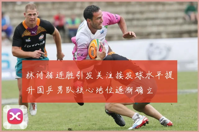 林诗栋连胜引发关注接发球水平提升国乒男队核心地位逐渐确立