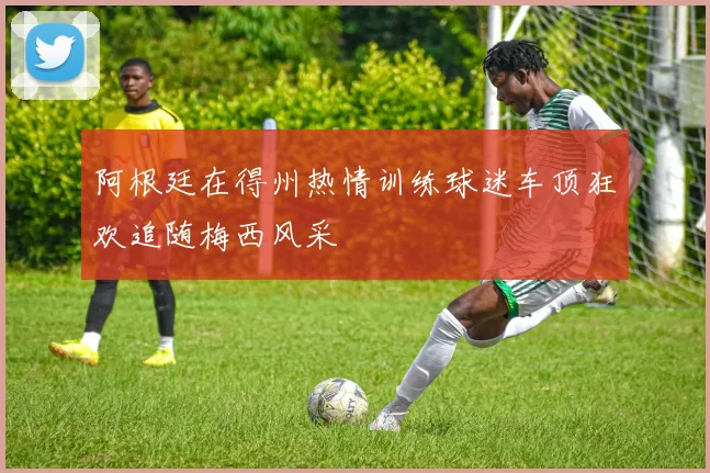 阿根廷在得州热情训练球迷车顶狂欢追随梅西风采