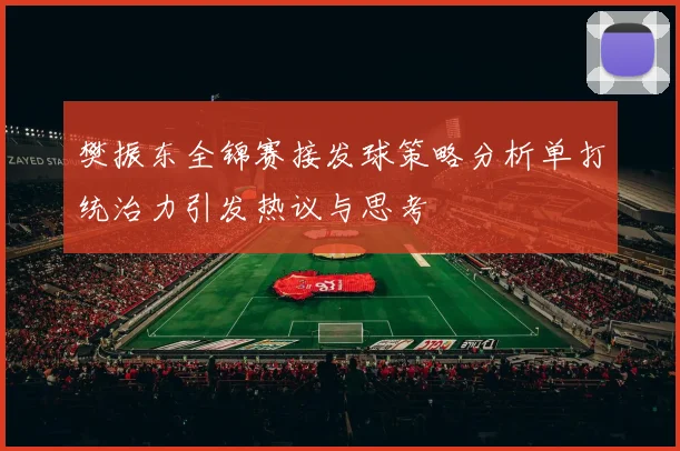 樊振东全锦赛接发球策略分析单打统治力引发热议与思考