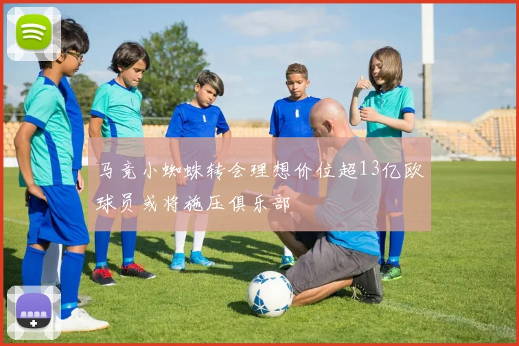 马竞小蜘蛛转会理想价位超13亿欧球员或将施压俱乐部