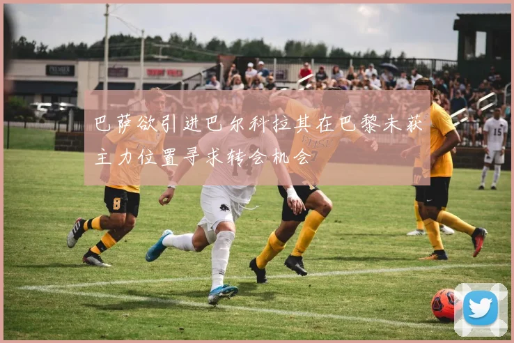 巴萨欲引进巴尔科拉其在巴黎未获主力位置寻求转会机会